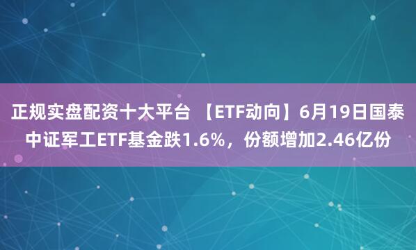 正规实盘配资十大平台 【ETF动向】6月19日国泰中证军工ETF基金跌1.6%，份额增加2.46亿份