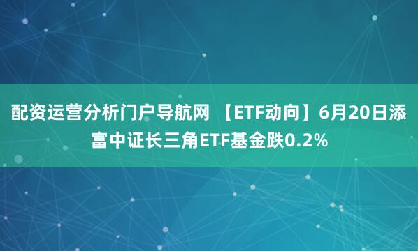 配资运营分析门户导航网 【ETF动向】6月20日添富中证长三角ETF基金跌0.2%