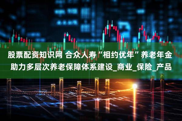 股票配资知识网 合众人寿“相约优年”养老年金 助力多层次养老保障体系建设_商业_保险_产品