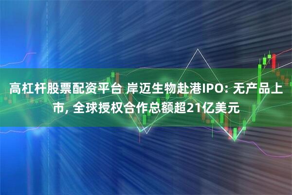 高杠杆股票配资平台 岸迈生物赴港IPO: 无产品上市, 全球授权合作总额超21亿美元