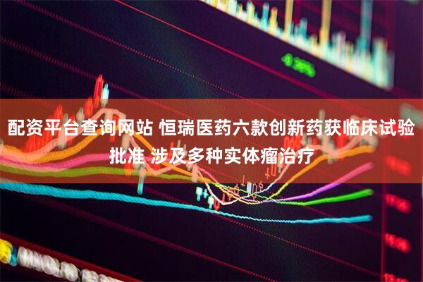 配资平台查询网站 恒瑞医药六款创新药获临床试验批准 涉及多种实体瘤治疗