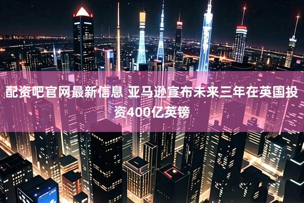 配资吧官网最新信息 亚马逊宣布未来三年在英国投资400亿英镑