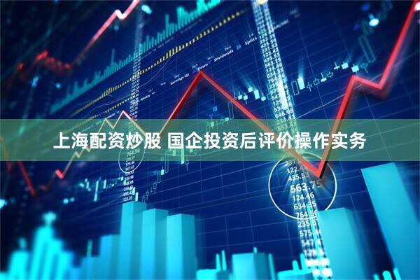 上海配资炒股 国企投资后评价操作实务