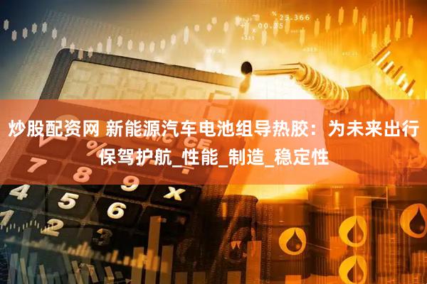 炒股配资网 新能源汽车电池组导热胶：为未来出行保驾护航_性能_制造_稳定性