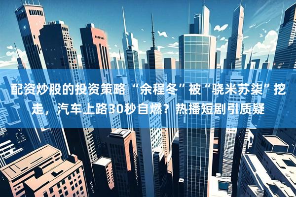 配资炒股的投资策略 “余程冬”被“骁米苏柒”挖走，汽车上路30秒自燃？热播短剧引质疑