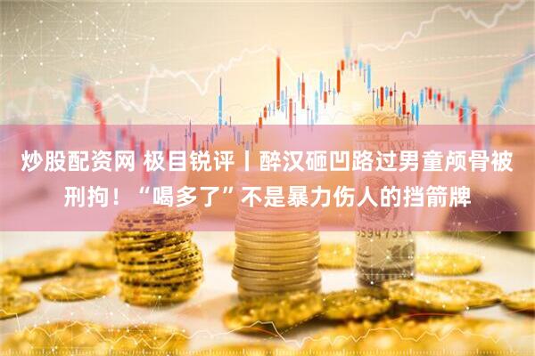 炒股配资网 极目锐评丨醉汉砸凹路过男童颅骨被刑拘！“喝多了”不是暴力伤人的挡箭牌