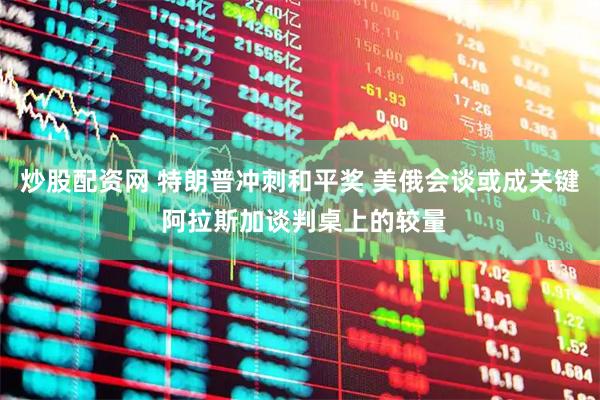 炒股配资网 特朗普冲刺和平奖 美俄会谈或成关键 阿拉斯加谈判桌上的较量