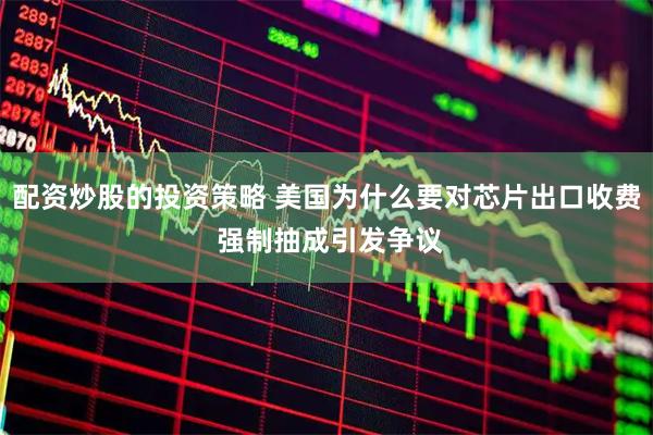 配资炒股的投资策略 美国为什么要对芯片出口收费 强制抽成引发争议