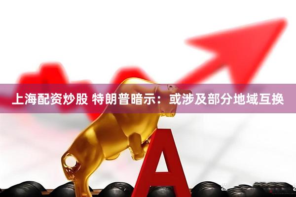 上海配资炒股 特朗普暗示：或涉及部分地域互换
