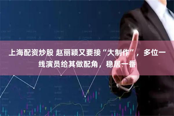 上海配资炒股 赵丽颖又要接“大制作”，多位一线演员给其做配角，稳居一番