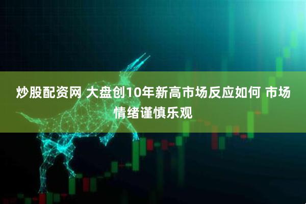 炒股配资网 大盘创10年新高市场反应如何 市场情绪谨慎乐观