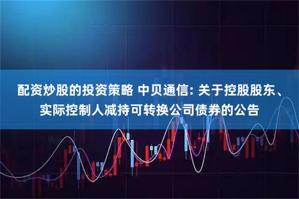 配资炒股的投资策略 中贝通信: 关于控股股东、实际控制人减持可转换公司债券的公告