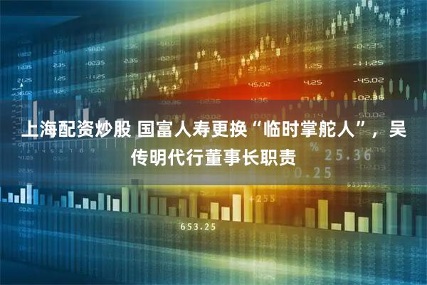上海配资炒股 国富人寿更换“临时掌舵人”，吴传明代行董事长职责