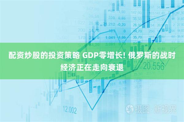 配资炒股的投资策略 GDP零增长! 俄罗斯的战时经济正在走向衰退
