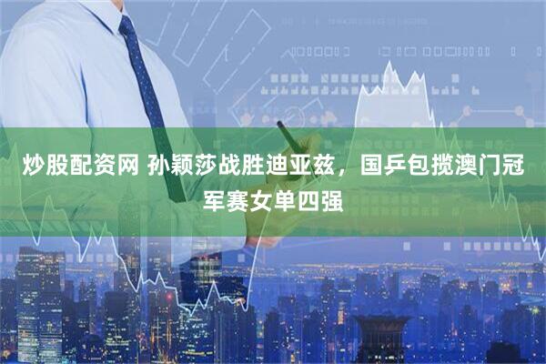 炒股配资网 孙颖莎战胜迪亚兹，国乒包揽澳门冠军赛女单四强