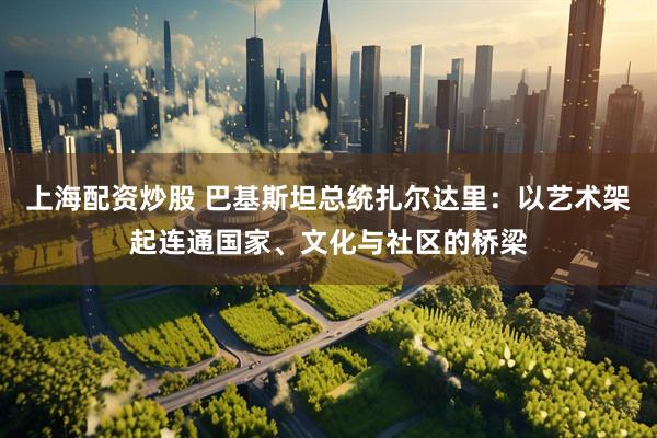 上海配资炒股 巴基斯坦总统扎尔达里：以艺术架起连通国家、文化与社区的桥梁