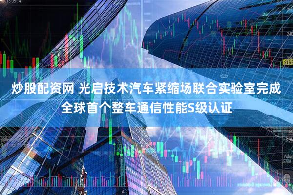 炒股配资网 光启技术汽车紧缩场联合实验室完成全球首个整车通信性能S级认证
