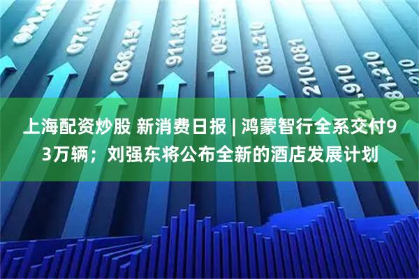 上海配资炒股 新消费日报 | 鸿蒙智行全系交付93万辆；刘强东将公布全新的酒店发展计划