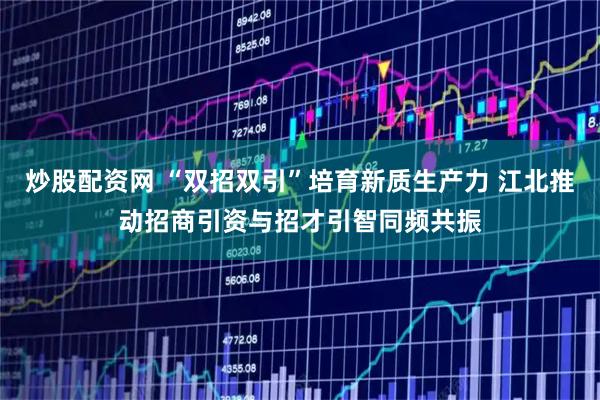 炒股配资网 “双招双引”培育新质生产力 江北推动招商引资与招才引智同频共振