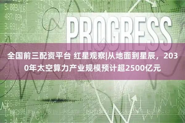 全国前三配资平台 红星观察|从地面到星辰，2030年太空算力产业规模预计超2500亿元