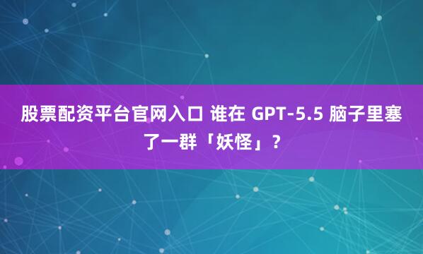 股票配资平台官网入口 谁在 GPT-5.5 脑子里塞了一群「妖怪」？