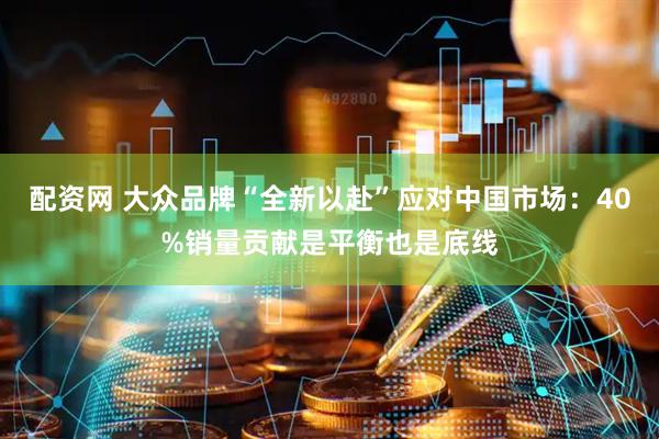 配资网 大众品牌“全新以赴”应对中国市场：40%销量贡献是平衡也是底线