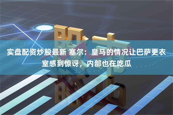 实盘配资炒股最新 塞尔：皇马的情况让巴萨更衣室感到惊讶，内部也在吃瓜