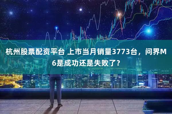 杭州股票配资平台 上市当月销量3773台，问界M6是成功还是失败了？