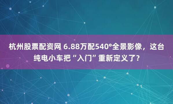 杭州股票配资网 6.88万配540°全景影像，这台纯电小车把“入门”重新定义了？