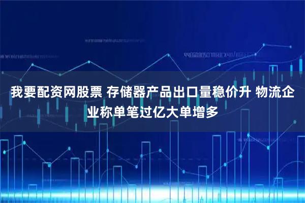 我要配资网股票 存储器产品出口量稳价升 物流企业称单笔过亿大单增多