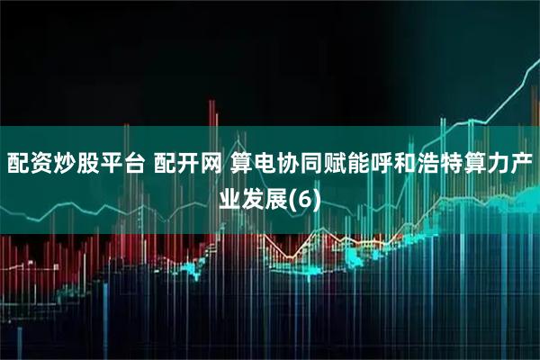 配资炒股平台 配开网 算电协同赋能呼和浩特算力产业发展(6)