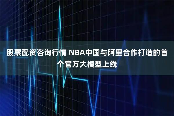 股票配资咨询行情 NBA中国与阿里合作打造的首个官方大模型上线
