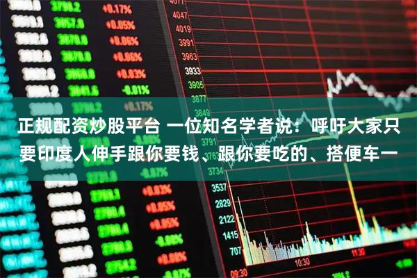 正规配资炒股平台 一位知名学者说：呼吁大家只要印度人伸手跟你要钱、跟你要吃的、搭便车一